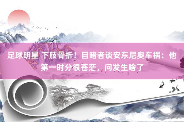 足球明星 下肢骨折！目睹者谈安东尼奥车祸：他第一时分很苍茫，问发生啥了