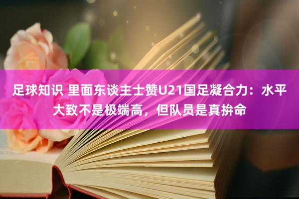 足球知识 里面东谈主士赞U21国足凝合力：水平大致不是极端高，但队员是真拚命