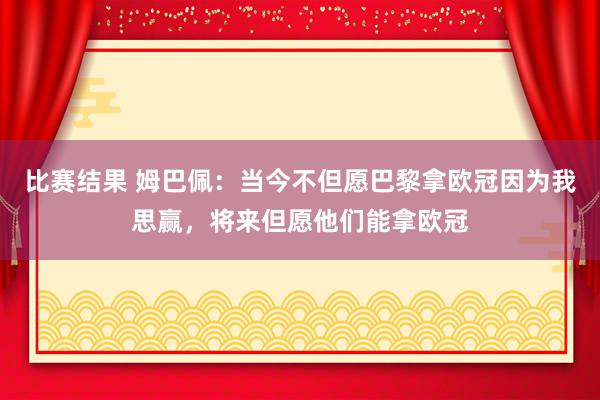 比赛结果 姆巴佩：当今不但愿巴黎拿欧冠因为我思赢，将来但愿他们能拿欧冠