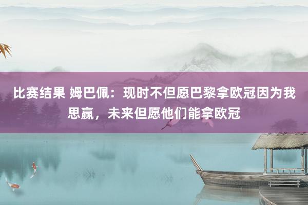 比赛结果 姆巴佩：现时不但愿巴黎拿欧冠因为我思赢，未来但愿他们能拿欧冠