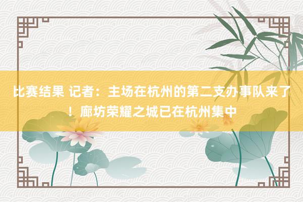 比赛结果 记者：主场在杭州的第二支办事队来了！廊坊荣耀之城已在杭州集中