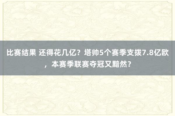 比赛结果 还得花几亿？塔帅5个赛季支拨7.8亿欧，本赛季联赛夺冠又黯然？