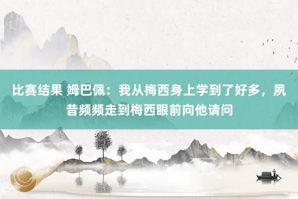 比赛结果 姆巴佩：我从梅西身上学到了好多，夙昔频频走到梅西眼前向他请问