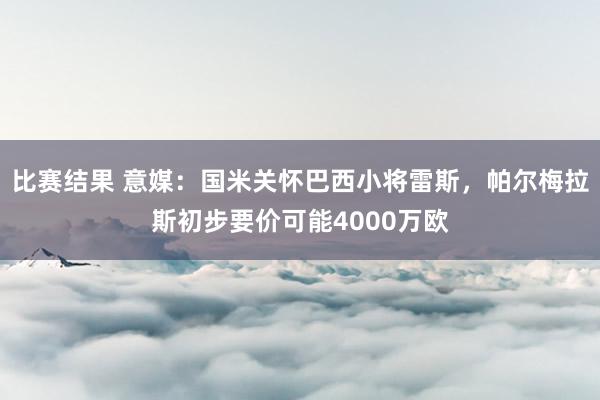 比赛结果 意媒：国米关怀巴西小将雷斯，帕尔梅拉斯初步要价可能4000万欧