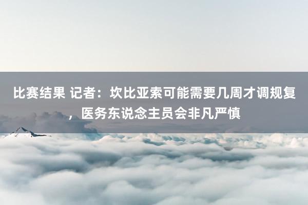 比赛结果 记者：坎比亚索可能需要几周才调规复，医务东说念主员会非凡严慎