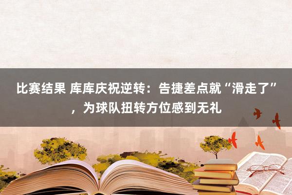 比赛结果 库库庆祝逆转：告捷差点就“滑走了”，为球队扭转方位感到无礼