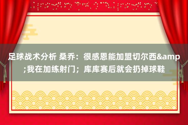 足球战术分析 桑乔：很感恩能加盟切尔西&我在加练射门；库库赛后就会扔掉球鞋