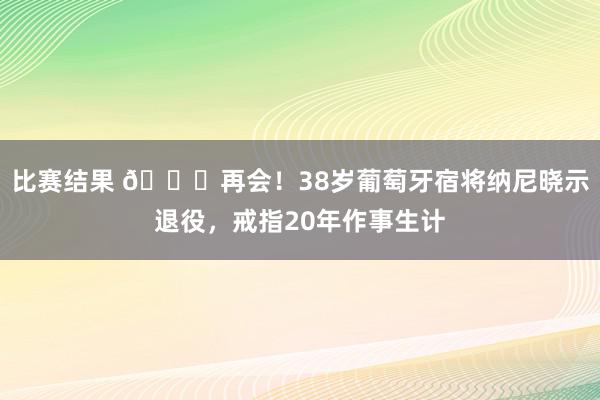 比赛结果 👋再会！38岁葡萄牙宿将纳尼晓示退役，戒指20年作事生计