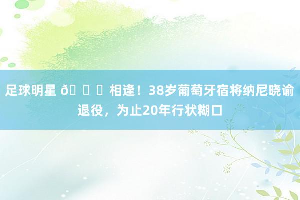 足球明星 👋相逢！38岁葡萄牙宿将纳尼晓谕退役，为止20年行状糊口