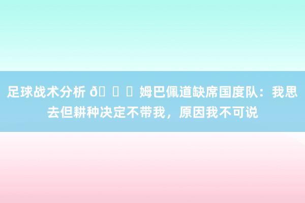 足球战术分析 👀姆巴佩道缺席国度队：我思去但耕种决定不带我，原因我不可说