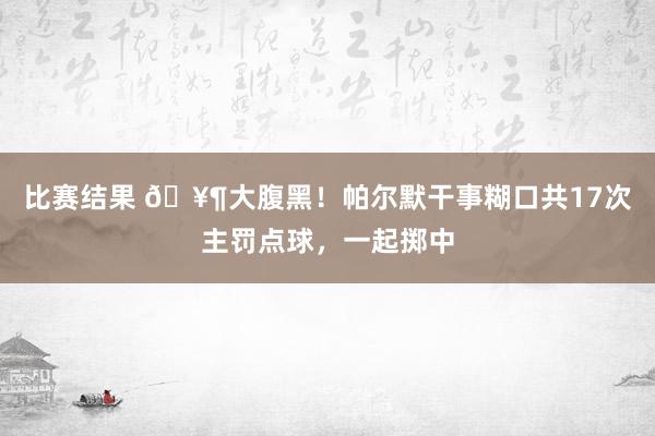 比赛结果 🥶大腹黑！帕尔默干事糊口共17次主罚点球，一起掷中