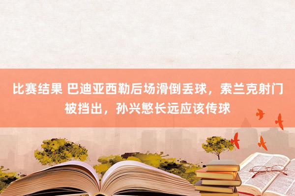 比赛结果 巴迪亚西勒后场滑倒丢球，索兰克射门被挡出，孙兴慜长远应该传球