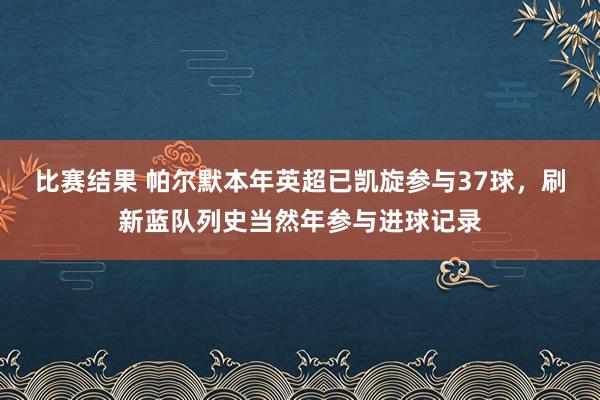 比赛结果 帕尔默本年英超已凯旋参与37球，刷新蓝队列史当然年参与进球记录