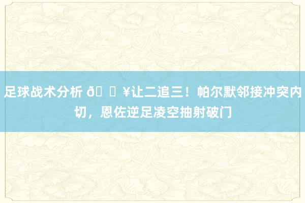 足球战术分析 💥让二追三！帕尔默邻接冲突内切，恩佐逆足凌空抽射破门