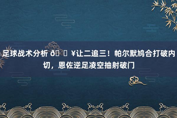 足球战术分析 💥让二追三！帕尔默鸠合打破内切，恩佐逆足凌空抽射破门