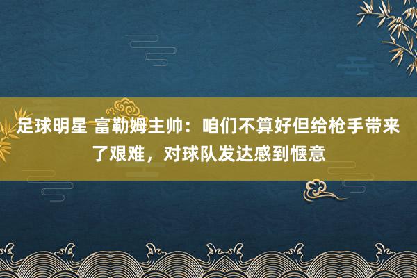 足球明星 富勒姆主帅：咱们不算好但给枪手带来了艰难，对球队发达感到惬意