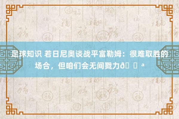 足球知识 若日尼奥谈战平富勒姆：很难取胜的场合，但咱们会无间戮力💪