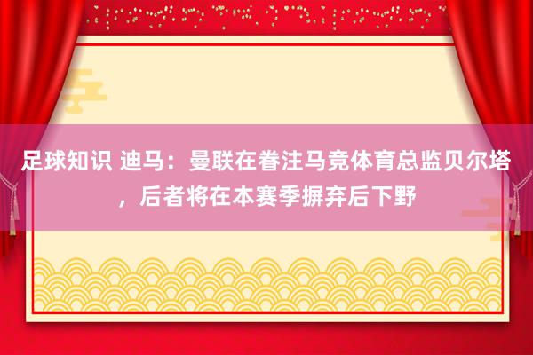 足球知识 迪马：曼联在眷注马竞体育总监贝尔塔，后者将在本赛季摒弃后下野