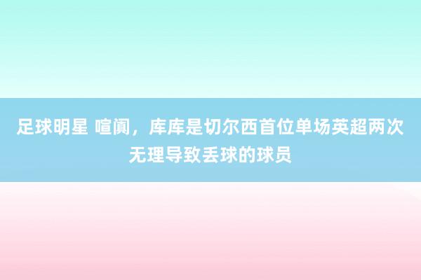 足球明星 喧阗，库库是切尔西首位单场英超两次无理导致丢球的球员