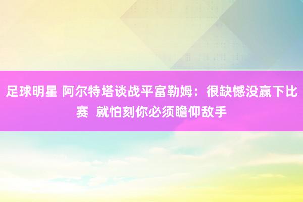 足球明星 阿尔特塔谈战平富勒姆：很缺憾没赢下比赛  就怕刻你必须瞻仰敌手