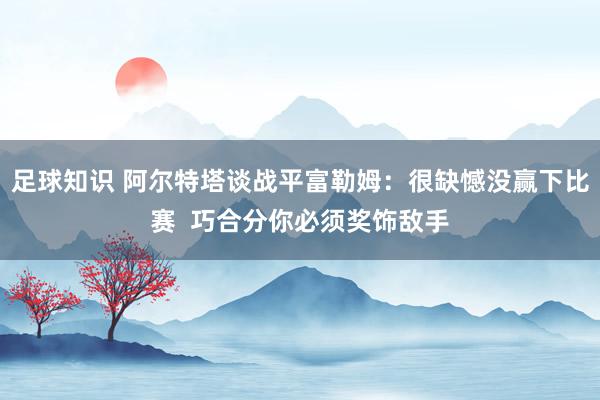 足球知识 阿尔特塔谈战平富勒姆：很缺憾没赢下比赛  巧合分你必须奖饰敌手