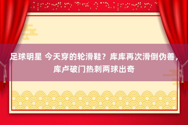 足球明星 今天穿的轮滑鞋？库库再次滑倒伪善，库卢破门热刺两球出奇