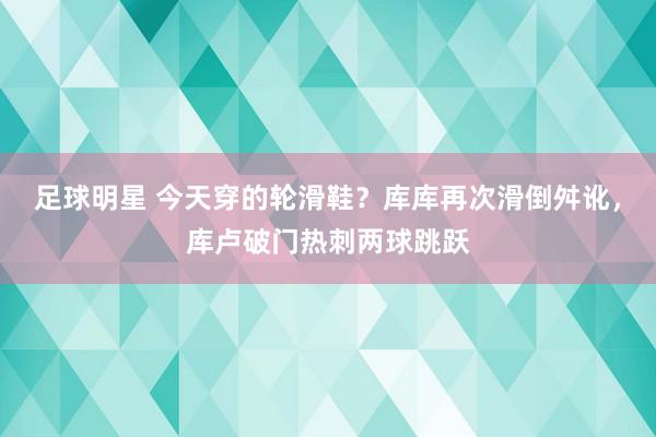 足球明星 今天穿的轮滑鞋？库库再次滑倒舛讹，库卢破门热刺两球跳跃