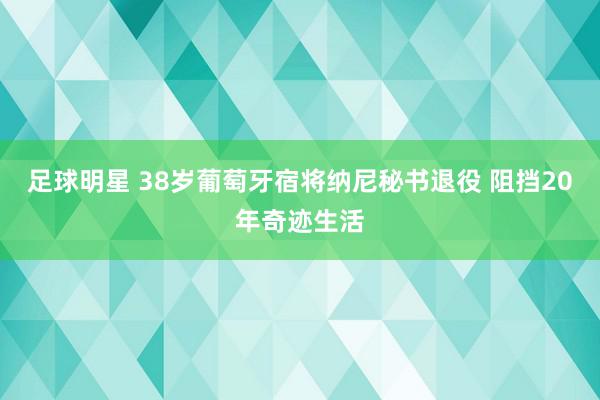 足球明星 38岁葡萄牙宿将纳尼秘书退役 阻挡20年奇迹生活