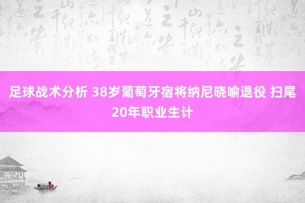 足球战术分析 38岁葡萄牙宿将纳尼晓喻退役 扫尾20年职业生计