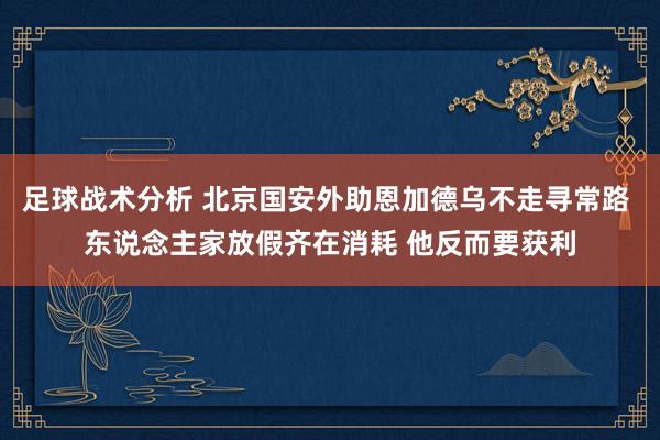 足球战术分析 北京国安外助恩加德乌不走寻常路 东说念主家放假齐在消耗 他反而要获利