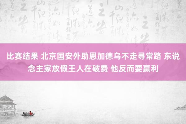 比赛结果 北京国安外助恩加德乌不走寻常路 东说念主家放假王人在破费 他反而要赢利