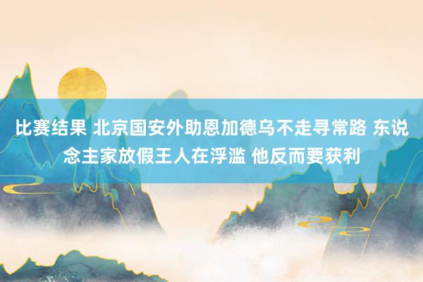 比赛结果 北京国安外助恩加德乌不走寻常路 东说念主家放假王人在浮滥 他反而要获利