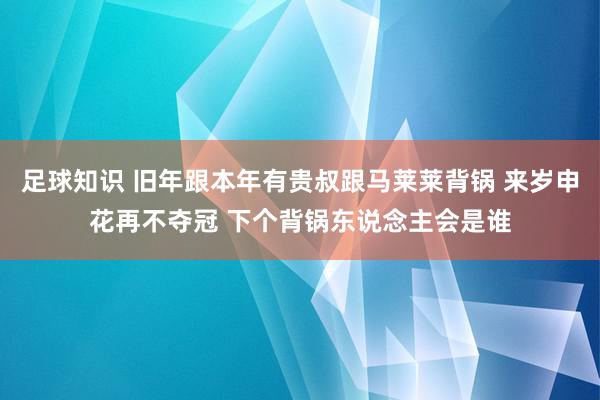 足球知识 旧年跟本年有贵叔跟马莱莱背锅 来岁申花再不夺冠 下个背锅东说念主会是谁