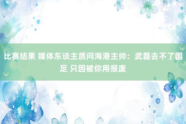 比赛结果 媒体东谈主质问海港主帅：武磊去不了国足 只因被你用报废