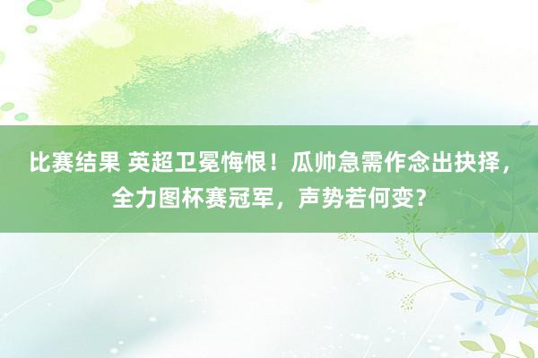 比赛结果 英超卫冕悔恨！瓜帅急需作念出抉择，全力图杯赛冠军，声势若何变？