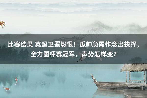 比赛结果 英超卫冕怨恨！瓜帅急需作念出抉择，全力图杯赛冠军，声势怎样变？