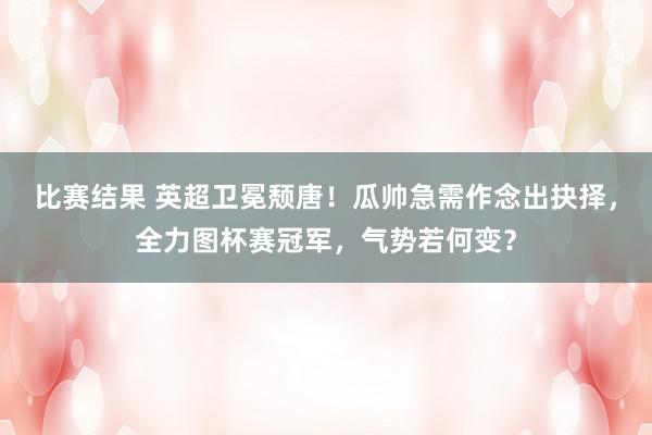 比赛结果 英超卫冕颓唐！瓜帅急需作念出抉择，全力图杯赛冠军，气势若何变？