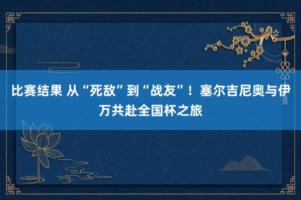 比赛结果 从“死敌”到“战友”！塞尔吉尼奥与伊万共赴全国杯之旅