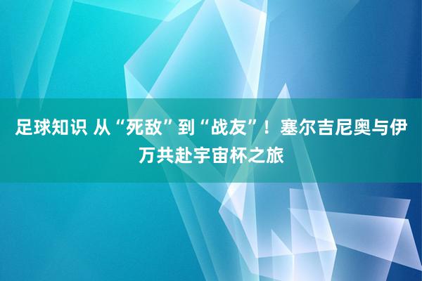 足球知识 从“死敌”到“战友”！塞尔吉尼奥与伊万共赴宇宙杯之旅